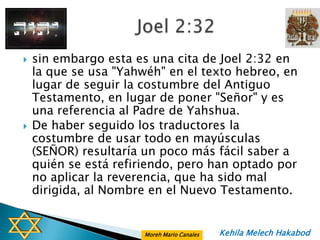    sin embargo esta es una cita de Joel 2:32 en
    la que se usa "Yahwéh" en el texto hebreo, en
    lugar de seguir la costumbre del Antiguo
    Testamento, en lugar de poner "Señor" y es
    una referencia al Padre de Yahshua.
   De haber seguido los traductores la
    costumbre de usar todo en mayúsculas
    (SEÑOR) resultaría un poco más fácil saber a
    quién se está refiriendo, pero han optado por
    no aplicar la reverencia, que ha sido mal
    dirigida, al Nombre en el Nuevo Testamento.


                       Moreh Mario Canales   Kehila Melech Hakabod
 