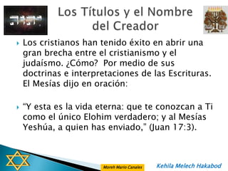    Los cristianos han tenido éxito en abrir una
    gran brecha entre el cristianismo y el
    judaísmo. ¿Cómo? Por medio de sus
    doctrinas e interpretaciones de las Escrituras.
    El Mesías dijo en oración:

   “Y esta es la vida eterna: que te conozcan a Ti
    como el único Elohim verdadero; y al Mesías
    Yeshúa, a quien has enviado,” (Juan 17:3).



                       Moreh Mario Canales   Kehila Melech Hakabod
 
