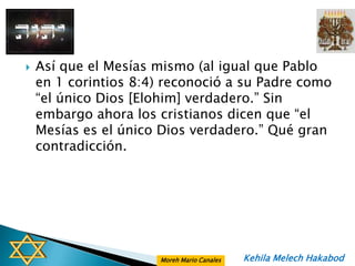    Así que el Mesías mismo (al igual que Pablo
    en 1 corintios 8:4) reconoció a su Padre como
    “el único Dios [Elohim] verdadero.” Sin
    embargo ahora los cristianos dicen que “el
    Mesías es el único Dios verdadero.” Qué gran
    contradicción.




                      Moreh Mario Canales   Kehila Melech Hakabod
 