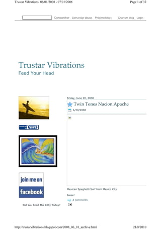 Trustar Vibrations: 06/01/2008 - 07/01/2008                                                Page 1 of 32



                              Compartilhar   Denunciar abuso    Próximo blog»     Criar um blog   Login




  Trustar Vibrations
  Feed Your Head




                                        Friday, June 20, 2008

                                              Twin Tones Nacion Apache
                                              6/20/2008




                                        Mexican Spaghetti Surf from Mexico City

                                        Aieee!
                                              4 comments

      Did You Feed The Kitty Today?




http://trustarvibrations.blogspot.com/2008_06_01_archive.html                                 21/8/2010
 