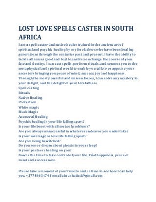LOST LOVE SPELLS CASTER IN SOUTH
AFRICA
I am a spell caster and native healer trained in the ancient art of
spiritual and psychic healing by my forefathers who have been healing
generations throughthe centuries past and present. I have the ability to
tackle all issues goodand bad to enable you change the course of your
fate and destiny. I can cast spells, perform rituals,and connect youto the
metaphysical and spiritual worldto enable you talkto or appease your
ancestors bringing you peace of mind, success,joy and happiness.
Throughthe most powerful and unseen forces,I can solve any mystery to
your delight, and the delight of your forefathers.
Spell casting
Rituals
Native Healing
Protection
White magic
Black Magic
Ancestral Healing
Psychic healing Is your life falling apart?
Is your life beset with all sorts ofproblems?
Are you always unsuccessful in whatever endeavor you undertake?
Is your marriage or love life falling apart?
Are you being bewitched?
Do you see or dream about ghosts in your sleep?
Is your partner cheating on you?
Nowis the time to take control ofyour life. Find happiness, peace of
mind and success now.
Please take a moment of your time to and call me to see howI can help
you. +27784634791 email ziwashadati@gmail.com
 