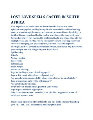 LOST LOVE SPELLS CASTER IN SOUTH
AFRICA
I am a spell caster and native healer trained in the ancient art of
spiritual and psychic healing by my forefathers who have been healing
generations throughthe centuries past and present. I have the ability to
tackle all issues goodand bad to enable you change the course of your
fate and destiny. I can cast spells, perform rituals,and connect youto the
metaphysical and spiritual worldto enable you talkto or appease your
ancestors bringing you peace of mind, success,joy and happiness.
Throughthe most powerful and unseen forces,I can solve any mystery to
your delight, and the delight of your forefathers.
Spell casting
Rituals
Native Healing
Protection
White magic
Black Magic
Ancestral Healing
Psychic healing Is your life falling apart?
Is your life beset with all sorts ofproblems?
Are you always unsuccessful in whatever endeavor you undertake?
Is your marriage or love life falling apart?
Are you being bewitched?
Do you see or dream about ghosts in your sleep?
Is your partner cheating on you?
Nowis the time to take control ofyour life. Find happiness, peace of
mind and success now.
Please take a moment of your time to and call me to see howI can help
you. +27784634791 email ziwashadati@gmail.com
 