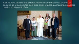 El 24 de junio de este año el Papa recibió en una audiencia privada al
cacique de la comunidad ,Félix Díaz, quien le pidió ayuda para resolver los
conflictos del pueblo Qom.
 