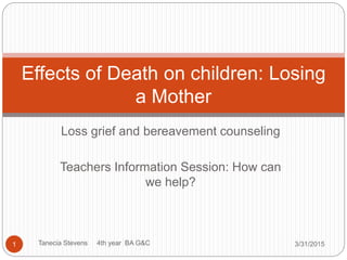 Loss grief and bereavement counseling
Teachers Information Session: How can
we help?
3/31/2015Tanecia Stevens 4th year BA G&C1
Effects of Death on children: Losing
a Mother
 