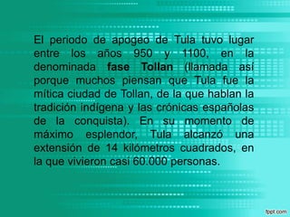 El periodo de apogeo de Tula tuvo lugar entre los años 950 y 1100, en la denominada fase Tollan (llamada así porque muchos piensan que Tula fue la mítica ciudad de Tollan, de la que hablan la tradición indígena y las crónicas españolas de la conquista). En su momento de máximo esplendor, Tula alcanzó una extensión de 14 kilómetros cuadrados, en la que vivieron casi 60.000 personas.