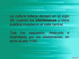 La cultura tolteca decayó en el siglo XII, cuando los chichimecas y otros pueblos invadieron el valle central. Tula fue saqueada, destruida e incendiada por los chichimecas, en torno al año 1150.