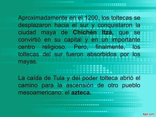 Aproximadamente en el 1200, los toltecas se desplazaron hacia el sur y conquistaron la ciudad maya de Chichén Itzá, que se convirtió en su capital y en un importante centro religioso. Pero, finalmente, los toltecas del sur fueron absorbidos por los mayas. La caída de Tula y del poder tolteca abrió el camino para la ascensión de otro pueblo mesoamericano: el azteca. 