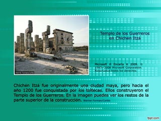 Templo de los Guerreros en Chichén ItzáMicrosoft ® Encarta ® 2009.© 1993--2008 Microsoft Corporation. Reservados todos los derechos.Chichén Itzá fue originalmente una ciudad maya, pero hacia el año 1200 fue conquistada por los toltecas. Ellos construyeron el Templo de los Guerreros. En la imagen puedes ver los restos de la parte superior de la construcción. Werner Forman/Corbis