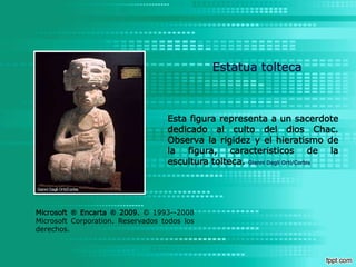 Estatua toltecaEsta figura representa a un sacerdote dedicado al culto del dios Chac. Observa la rigidez y el hieratismo de la figura, característicos de la escultura tolteca. Gianni DagliOrti/CorbisMicrosoft ® Encarta ® 2009.© 1993--2008 Microsoft Corporation. Reservados todos los derechos.