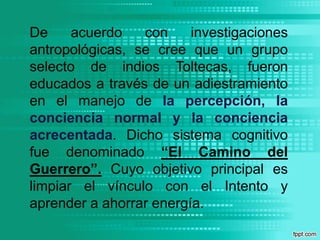 De acuerdo con investigaciones antropológicas, se cree que un grupo selecto de indios Toltecas, fueron educados a través de un adiestramiento en el manejo de la percepción, la conciencia normal y la conciencia acrecentada. Dicho sistema cognitivo fue denominado “El Camino del Guerrero”. Cuyo objetivo principal es limpiar el vínculo con el Intento y aprender a ahorrar energía.