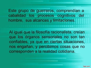 Este grupo de guerreros, comprendían a cabalidad los procesos cognitivos del hombre,  sus alcances y limitaciones.Al igual que la filosofía racionalista, creían que los órganos sensoriales no son tan confiables, ya que en ciertas situaciones, nos engañan, y percibimos cosas que no corresponden a la realidad cotidiana.