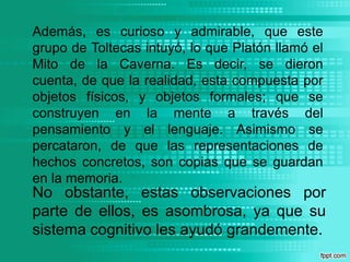 Además, es curioso y admirable, que este grupo de Toltecas intuyó, lo que Platón llamó el Mito de la Caverna. Es decir, se dieron cuenta, de que la realidad, esta compuesta por objetos físicos, y objetos formales; que se construyen en la mente a través del pensamiento y el lenguaje. Asimismo se percataron, de que las representaciones de hechos concretos, son copias que se guardan en la memoria.No obstante, estas observaciones por parte de ellos, es asombrosa, ya que su sistema cognitivo les ayudó grandemente.