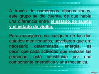 A través de numerosas observaciones, este grupo se dio cuenta, de que había una diferencia entre el estado de sueño y el estado de vigilia.Para manejarse, en cualquier de los dos estados mencionados, advirtieron que era necesario determinada energía, es decir, que cada actividad que realizan las personas, está constituida por una componente energética y una mecánica.