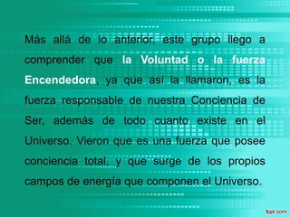 Más allá de lo anterior, este grupo llego a comprender que la Voluntad o la fuerza Encendedora, ya que así la llamaron, es la fuerza responsable de nuestra Conciencia de Ser, además de todo cuanto existe en el Universo. Vieron que es una fuerza que posee conciencia total, y que surge de los propios campos de energía que componen el Universo.