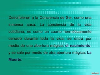 Describieron a la Conciencia de Ser, como una inmensa casa. La conciencia de la vida cotidiana, es como un cuarto herméticamente cerrado durante toda la vida, se entra por medio de una abertura mágica: el nacimiento, y se sale por medio de otra abertura mágica: La Muerte.