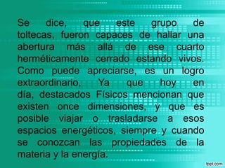 Se dice, que este grupo de toltecas, fueron capaces de hallar una abertura más allá de ese cuarto herméticamente cerrado estando vivos. Como puede apreciarse, es un logro extraordinario, Ya que hoy en día, destacados Físicos mencionan que existen once dimensiones, y que es posible viajar o trasladarse a esos espacios energéticos, siempre y cuando se conozcan las propiedades de la materia y la energía.