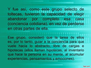 Y fue así, como este grupo selecto de toltecas, tuvieron la capacidad de elegir abandonar por completo esa casa (conciencia cotidiana), en vez de perderse en otras partes de ella.Ese grupo, consideró que la tarea de ellos es, por lo tanto, guiar a la conciencia para que vuele hacia lo abstracto, libre de cargas e hipotecas (ellos llaman hipotecas, al inventario que hace la persona en su mente, al acumular experiencias, pensamientos y emociones).