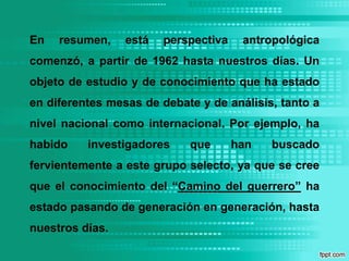 En resumen, está perspectiva antropológica comenzó, a partir de 1962 hasta nuestros días. Un objeto de estudio y de conocimiento que ha estado en diferentes mesas de debate y de análisis, tanto a nivel nacional como internacional. Por ejemplo, ha habido investigadores que han buscado fervientemente a este grupo selecto, ya que se cree que el conocimiento del “Camino del guerrero” ha estado pasando de generación en generación, hasta nuestros días.