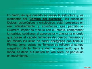 Lo cierto, es que cuando se revisa la estructura y los elementos del “Camino del guerrero”, los principios lógicos, psicológicos y ontológicos, están presentes en ese adiestramiento y enseñanza, que permite al Guerrero limpiar su vínculo con el Intento, comprender la realidad cotidiana, al aprovechar y ahorrar la energía que posee el capullo luminoso del cuerpo humano, y así mismo los sitios de poder energético que tiene el Planeta tierra, quizás los Toltecas se refieren al campo magnético de la Tierra y del  enorme anillo que le rodea, es decir, el Cinturón de Van Allen, de partículas en movimiento.