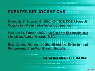 FUENTES BIBLIOGRAFICASMicrosoft ® Encarta ® 2009. © 1993-2008 Microsoft Corporation. Reservados todos los derechos.Ruiz Limón, Ramón (2000). La Razón y El conocimiento silencioso. Atlanta, Georgia. USA.Ruiz Limón, Ramón (2006). Historia y Evolución del Pensamiento Científico. Eumed, España.CATALINA MURILLO SALINAS