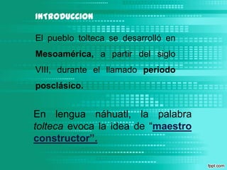 INTRODUCCIONEl pueblo tolteca se desarrolló en Mesoamérica, a partir del siglo VIII, durante el llamado periodo posclásico.En lengua náhuatl, la palabra tolteca evoca la idea de “maestro constructor”.