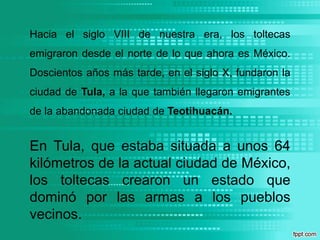 Hacia el siglo VIII de nuestra era, los toltecas emigraron desde el norte de lo que ahora es México. Doscientos años más tarde, en el siglo X, fundaron la ciudad de Tula, a la que también llegaron emigrantes de la abandonada ciudad de Teotihuacán.En Tula, que estaba situada a unos 64 kilómetros de la actual ciudad de México, los toltecas crearon un estado que dominó por las armas a los pueblos vecinos.