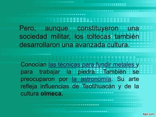 Pero, aunque constituyeron una sociedad militar, los toltecas también desarrollaron una avanzada cultura. Conocían las técnicas para fundir metales y para trabajar la piedra. También se preocuparon por la astronomía. Su arte refleja influencias de Teotihuacán y de la cultura olmeca.