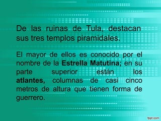 De las ruinas de Tula, destacan sus tres templos piramidales. El mayor de ellos es conocido por el nombre de la Estrella Matutina; en su parte superior están los atlantes, columnas de casi cinco metros de altura que tienen forma de guerrero. 