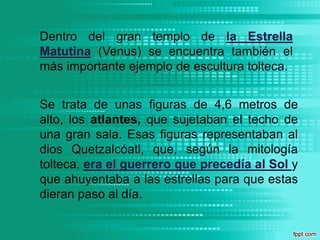 Dentro del gran templo de la Estrella Matutina (Venus) se encuentra también el más importante ejemplo de escultura tolteca. Se trata de unas figuras de 4,6 metros de alto, los atlantes, que sujetaban el techo de una gran sala. Esas figuras representaban al dios Quetzalcóatl, que, según la mitología tolteca, era el guerrero que precedía al Sol y que ahuyentaba a las estrellas para que estas dieran paso al día.