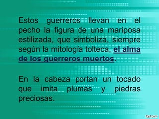 Estos guerreros llevan en el pecho la figura de una mariposa estilizada, que simboliza, siempre según la mitología tolteca, el alma de los guerreros muertos. En la cabeza portan un tocado que imita plumas y piedras preciosas. 
