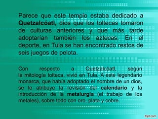 Parece que este templo estaba dedicado a Quetzalcóatl, dios que los toltecas tomaron de culturas anteriores y que más tarde adoptarían también los aztecas. En el deporte, en Tula se han encontrado restos de seis juegos de pelota.Con respecto a Quetzalcóatl, según la mitología tolteca, vivió en Tula. A este legendario monarca, que había adoptado el nombre de un dios, se le atribuye la revisión del calendario y la introducción de la metalurgia (el trabajo de los metales), sobre todo con oro, plata y cobre.
