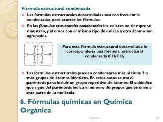 Fórmula estructural condensada
   Las fórmulas estructurales desarrolladas son con frecuencia
    condensadas para acortar las fórmulas.
   En las fórmulas estructurales condensadas los enlaces no siempre se
    muestran, y átomos con el mismo tipo de enlace a otro átomo son
    agrupados.

                       Para esta fórmula estructural desarrollada le
                         correspondería una fórmula estructural
                                   condensada CH3CH3



   Las fórmulas estructurales pueden condensarse más, si tiene 2 o
    más grupos de átomos idénticos. En estos casos se usa el
    paréntesis para incluir un grupo repetitivo de átomos. El subíndice
    que sigue del paréntesis indica el número de grupos que se unen a
    esta parte de la molécula.

6. Fórmulas químicas en Química
Orgánica
                                     2/26/2012                            20
 