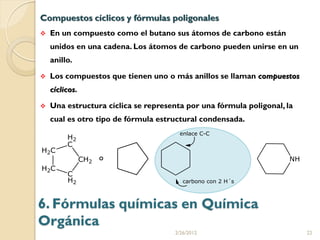 Compuestos cíclicos y fórmulas poligonales
   En un compuesto como el butano sus átomos de carbono están
    unidos en una cadena. Los átomos de carbono pueden unirse en un
    anillo.

   Los compuestos que tienen uno o más anillos se llaman compuestos
    cíclicos.

   Una estructura cíclica se representa por una fórmula poligonal, la
    cual es otro tipo de fórmula estructural condensada.



                 o




6. Fórmulas químicas en Química
Orgánica
                                      2/26/2012                          22
 