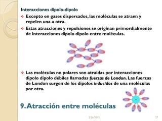 Interacciones dipolo-dipolo
 Excepto en gases dispersados, las moléculas se atraen y
  repelen una a otra.
 Estas atracciones y repulsiones se originan primordialmente
  de interacciones dipolo dipolo entre moléculas.




   Las moléculas no polares son atraídas por interacciones
    dipolo dipolo débiles llamadas fuerzas de London. Las fuerzas
    de London surgen de los dipolos inducidos de una moléculas
    por otra.



9. Atracción entre moléculas
                                  2/26/2012                         27
 
