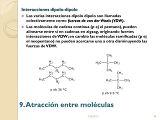 Interacciones dipolo-dipolo
   Las varias interacciones dipolo dipolo son llamadas
    colectivamente como fuerzas de van der Waals (VDW).
   Las moléculas de cadena continua (p ej el pentano), pueden
    alinearse entre sí en cadenas en zigzag, originando fuertes
    interacciones de VDW; en cambio las moléculas ramificadas (p ej
    el neopentano) no pueden acercarse una a otra disminuyendo las
    fuerzas de VDW.




9. Atracción entre moléculas
                                   2/26/2012                          28
 