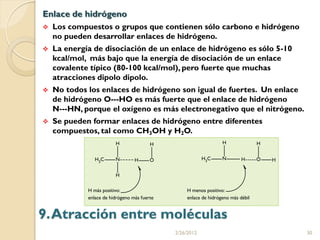 Enlace de hidrógeno
   Los compuestos o grupos que contienen sólo carbono e hidrógeno
    no pueden desarrollar enlaces de hidrógeno.
   La energía de disociación de un enlace de hidrógeno es sólo 5-10
    kcal/mol, más bajo que la energía de disociación de un enlace
    covalente típico (80-100 kcal/mol), pero fuerte que muchas
    atracciones dipolo dipolo.
   No todos los enlaces de hidrógeno son igual de fuertes. Un enlace
    de hidrógeno O---HO es más fuerte que el enlace de hidrógeno
    N---HN, porque el oxígeno es más electronegativo que el nitrógeno.
   Se pueden formar enlaces de hidrógeno entre diferentes
    compuestos, tal como CH3OH y H2O.




9. Atracción entre moléculas
                                    2/26/2012                            30
 