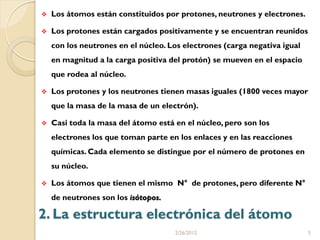    Los átomos están constituidos por protones, neutrones y electrones.

   Los protones están cargados positivamente y se encuentran reunidos
    con los neutrones en el núcleo. Los electrones (carga negativa igual
    en magnitud a la carga positiva del protón) se mueven en el espacio
    que rodea al núcleo.

   Los protones y los neutrones tienen masas iguales (1800 veces mayor
    que la masa de la masa de un electrón).

   Casi toda la masa del átomo está en el núcleo, pero son los
    electrones los que toman parte en los enlaces y en las reacciones
    químicas. Cada elemento se distingue por el número de protones en
    su núcleo.

   Los átomos que tienen el mismo N° de protones, pero diferente N°
    de neutrones son los isótopos.

2. La estructura electrónica del átomo
                                     2/26/2012                             5
 