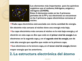 Los elementos más importantes para los químicos
                      orgánicos son el carbono, hidrógeno, oxígeno y
                      nitrógeno (CHON).
                      Estos 4 elementos están en los 2 primeros
                      periodos de la TP y sus electrones se encuentran
                      en las 2 primeras capas electrónicas cercanas al
                      núcleo.
Cada capa electrónica está asociada con cierta cantidad de energía.
Un electrón más cercano al núcleo tiene una energía más baja.
La capa electrónica más cercana al núcleo es la más baja energía, y el
electrón en esta capa se dice que está en el primer nivel de energía. Los
electrones en la segunda capa, y en el segundo nivel de energía, son de
más alta energía que aquellos que están en la primera capa.
Los electrones en la tercera capa, en el tercer nivel de energía, tienen
mayor energía que los anteriores.

2. La estructura electrónica del átomo
                                      2/26/2012                             6
 