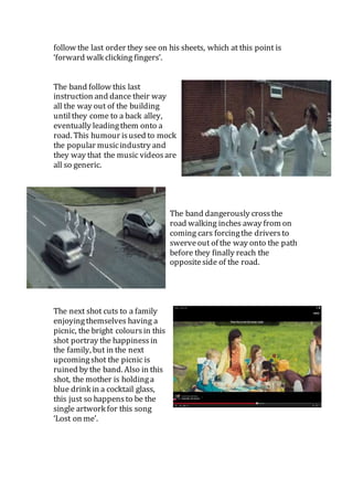 follow the last order they see on his sheets, which at this point is 
‘forward walk clicking fingers’. 
The band follow this last 
instruction and dance their way 
all the way out of the building 
until they come to a back alley, 
eventually leading them onto a 
road. This humour is used to mock 
the popular music industry and 
they way that the music videos are 
all so generic. 
The band dangerously cross the 
road walking inches away from on 
coming cars forcing the drivers to 
swerve out of the way onto the path 
before they finally reach the 
opposite side of the road. 
The next shot cuts to a family 
enjoying themselves having a 
picnic, the bright colours in this 
shot portray the happiness in 
the family, but in the next 
upcoming shot the picnic is 
ruined by the band. Also in this 
shot, the mother is holding a 
blue drink in a cocktail glass, 
this just so happens to be the 
single artwork for this song 
‘Lost on me’. 
 