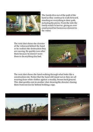 The family dive out of the path of the 
band as they continue to walk forward, 
standing on everything in their path, 
including the picnic. From the side the 
family watch in horror, giving an over 
emphasised but humorous element to 
the video. 
The next shot shows the director 
of the video just behind the band 
as he realises the destruction they 
are causing. He quickly runs after 
them because he doesn’t want 
them to do anything else bad. 
The next shot shows the band walking through what looks like a 
construction site. Notice that the band still stand out as they are all 
wearing clean white clothes against a muddy, brown back ground. 
This shot quickly cuts to another shot showing the director chasing 
them from not too far behind holding a sign. 
 