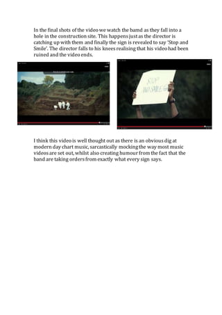 In the final shots of the video we watch the bamd as they fall into a 
hole in the construction site. This happens just as the director is 
catching up with them and finally the sign is revealed to say ‘Stop and 
Smile’. The director falls to his knees realising that his video had been 
ruined and the video ends. 
I think this video is well thought out as there is an obvious dig at 
modern day chart music, sarcastically mocking the way most music 
videos are set out, whilst also creating humour from the fact that the 
band are taking orders from exactly what every sign says. 
