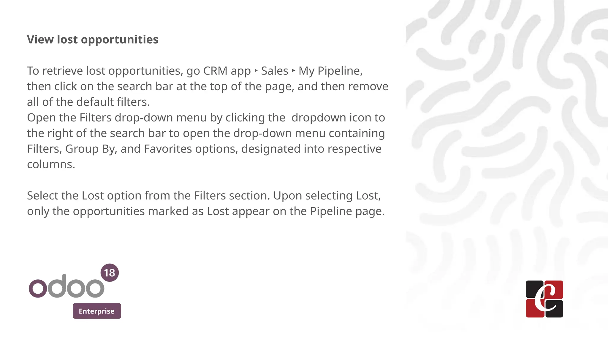 Enterprise
View lost opportunities
To retrieve lost opportunities, go CRM app ‣ Sales ‣ My Pipeline,
then click on the search bar at the top of the page, and then remove
all of the default filters.
Open the Filters drop-down menu by clicking the dropdown icon to
the right of the search bar to open the drop-down menu containing
Filters, Group By, and Favorites options, designated into respective
columns.
Select the Lost option from the Filters section. Upon selecting Lost,
only the opportunities marked as Lost appear on the Pipeline page.
 