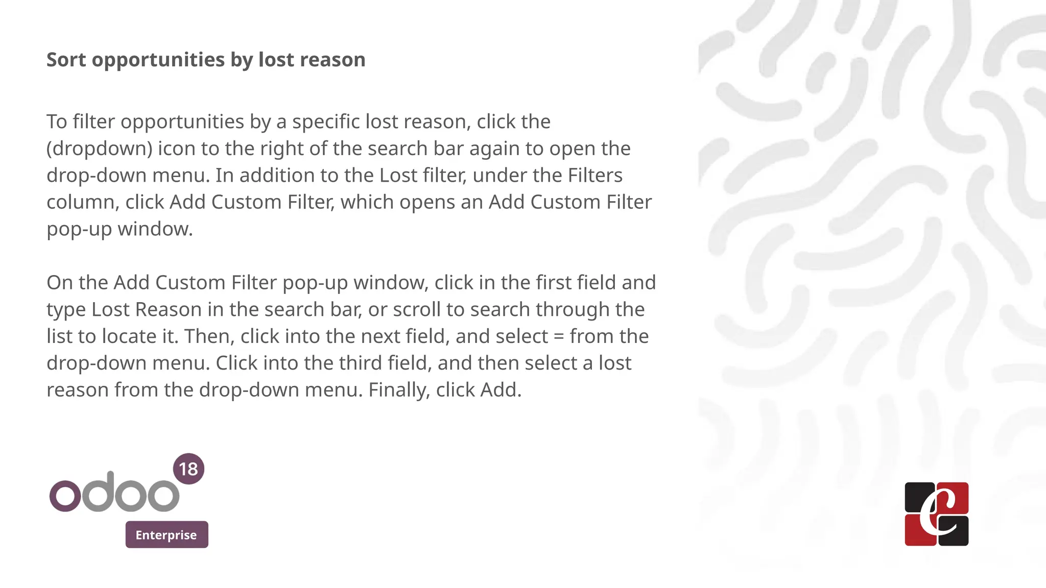 Enterprise
Sort opportunities by lost reason
To filter opportunities by a specific lost reason, click the
(dropdown) icon to the right of the search bar again to open the
drop-down menu. In addition to the Lost filter, under the Filters
column, click Add Custom Filter, which opens an Add Custom Filter
pop-up window.
On the Add Custom Filter pop-up window, click in the first field and
type Lost Reason in the search bar, or scroll to search through the
list to locate it. Then, click into the next field, and select = from the
drop-down menu. Click into the third field, and then select a lost
reason from the drop-down menu. Finally, click Add.
 