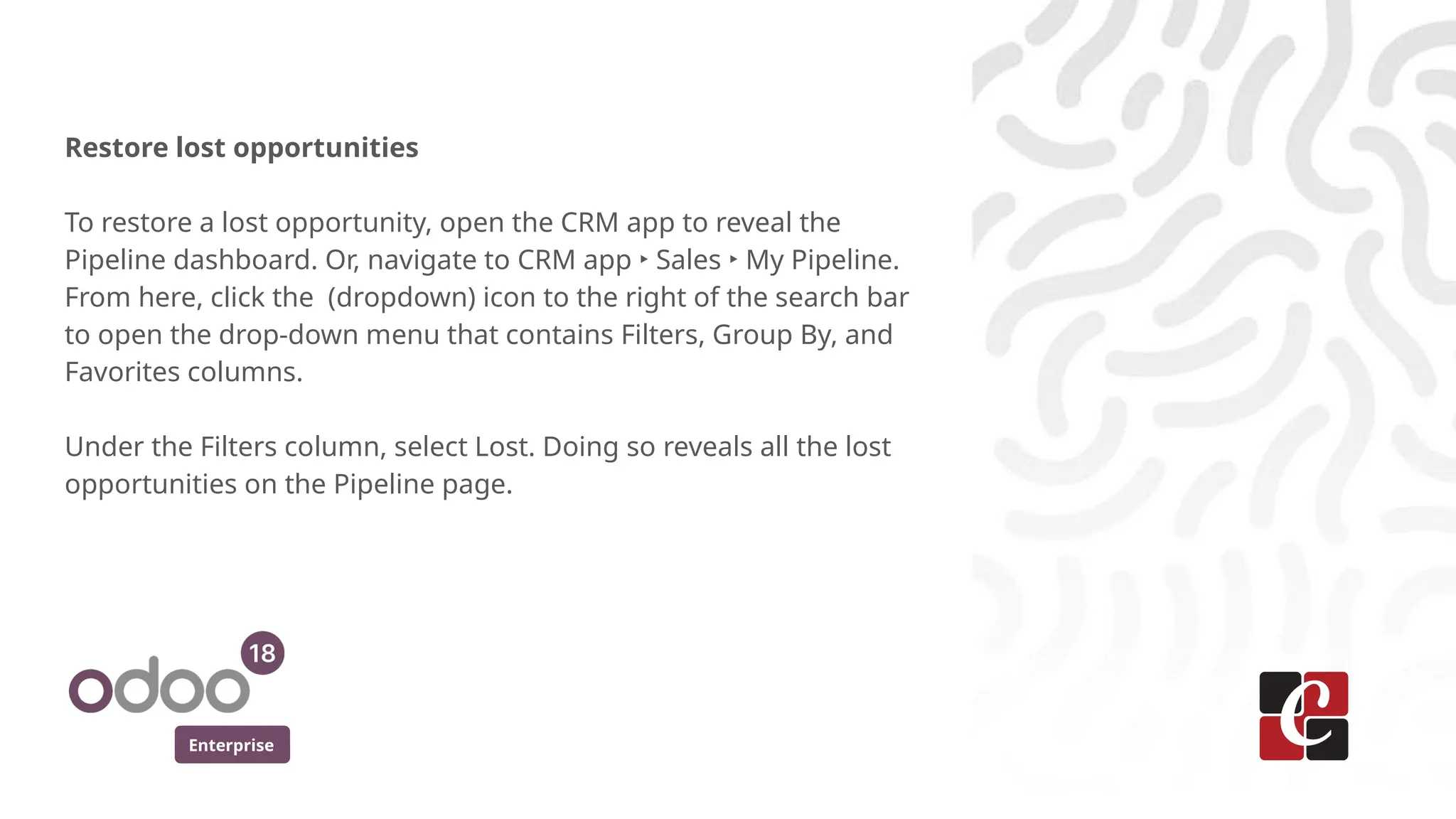 Enterprise
Restore lost opportunities
To restore a lost opportunity, open the CRM app to reveal the
Pipeline dashboard. Or, navigate to CRM app ‣ Sales ‣ My Pipeline.
From here, click the (dropdown) icon to the right of the search bar
to open the drop-down menu that contains Filters, Group By, and
Favorites columns.
Under the Filters column, select Lost. Doing so reveals all the lost
opportunities on the Pipeline page.
 