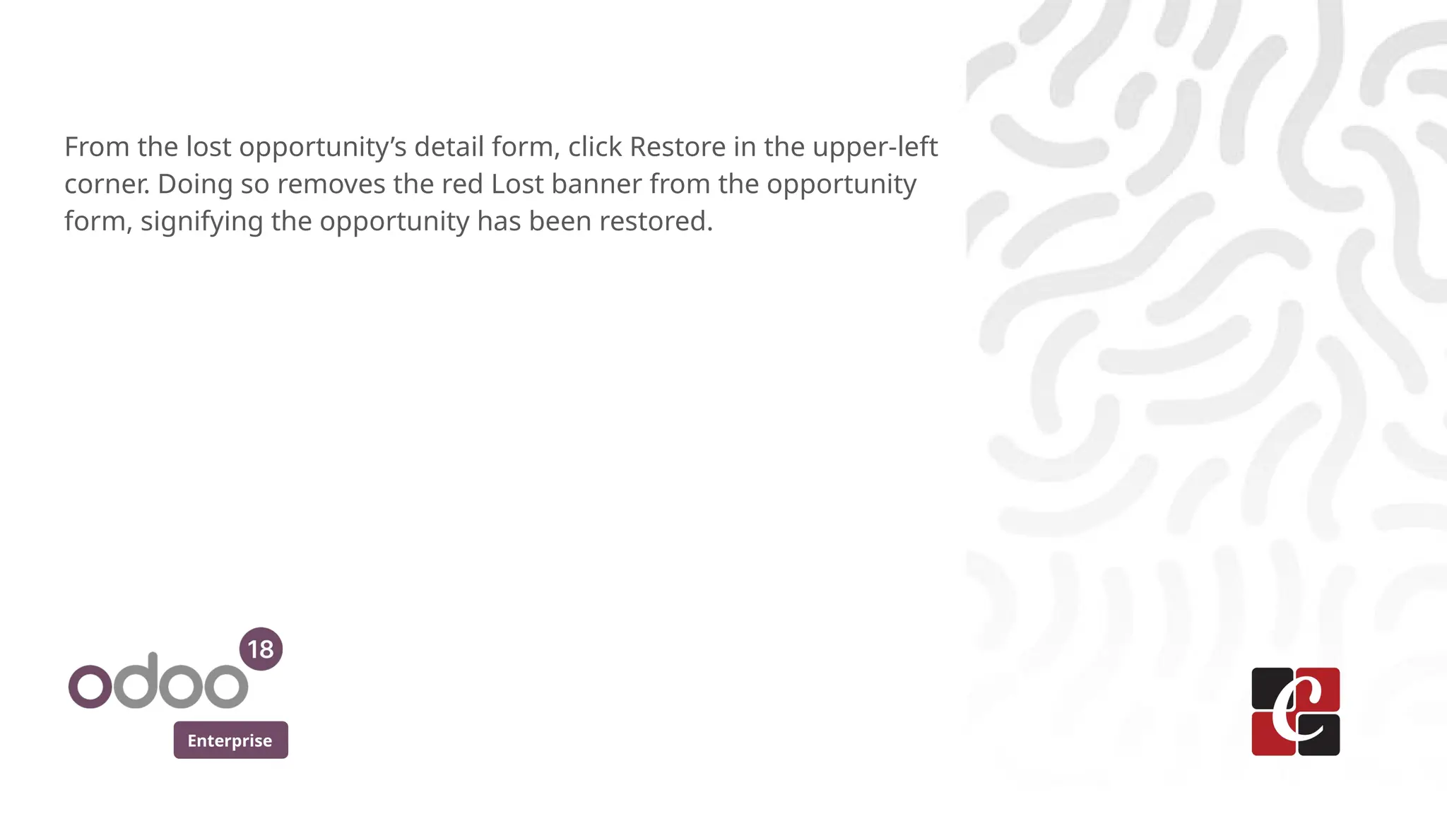 Enterprise
From the lost opportunity’s detail form, click Restore in the upper-left
corner. Doing so removes the red Lost banner from the opportunity
form, signifying the opportunity has been restored.
 