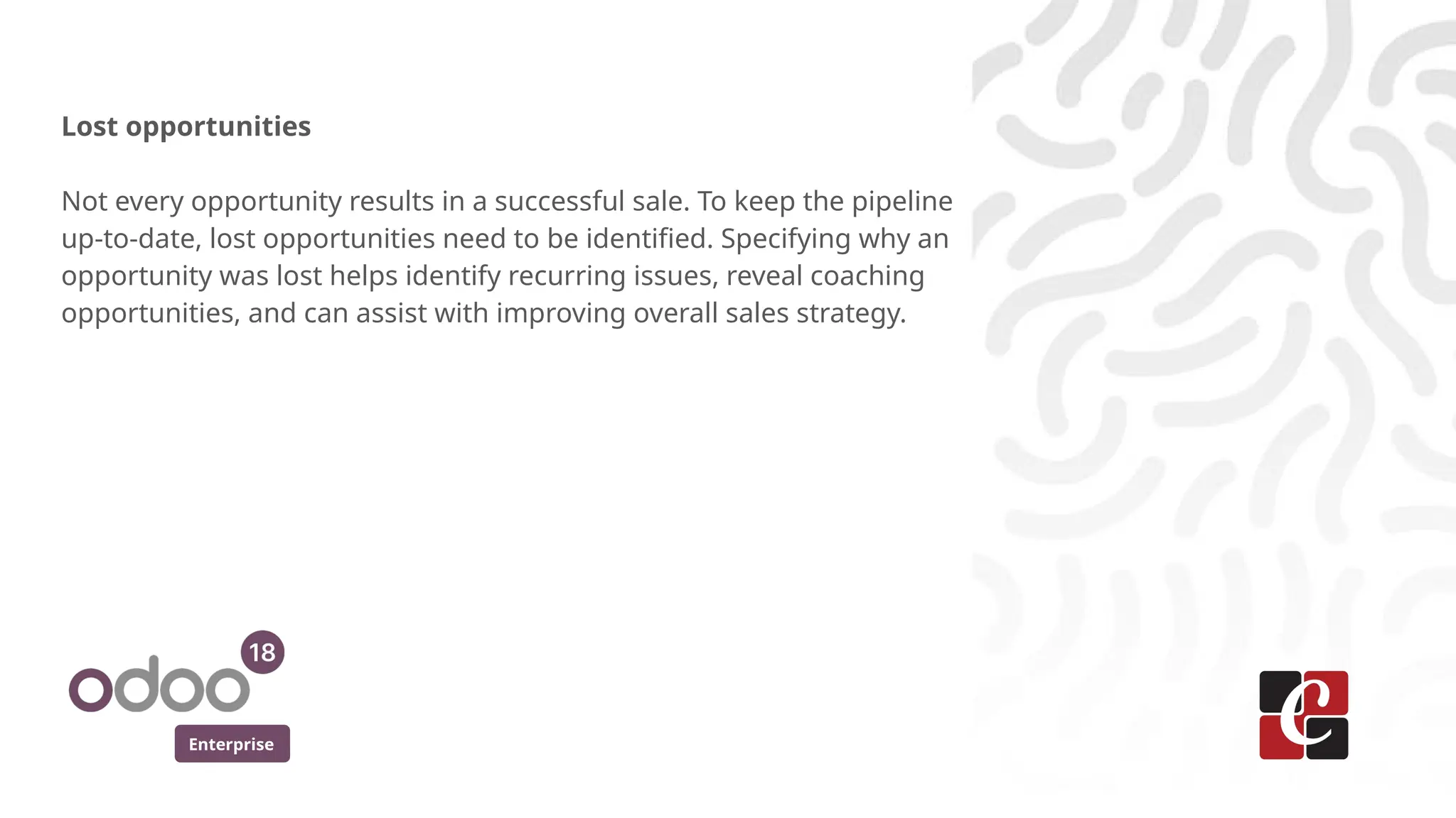 Enterprise
Lost opportunities
Not every opportunity results in a successful sale. To keep the pipeline
up-to-date, lost opportunities need to be identified. Specifying why an
opportunity was lost helps identify recurring issues, reveal coaching
opportunities, and can assist with improving overall sales strategy.
 