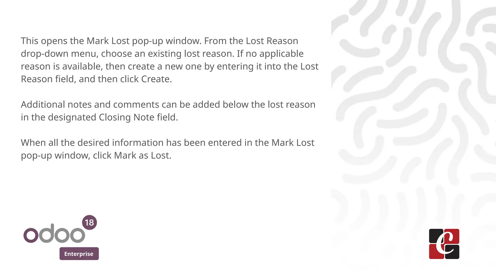 Enterprise
This opens the Mark Lost pop-up window. From the Lost Reason
drop-down menu, choose an existing lost reason. If no applicable
reason is available, then create a new one by entering it into the Lost
Reason field, and then click Create.
Additional notes and comments can be added below the lost reason
in the designated Closing Note field.
When all the desired information has been entered in the Mark Lost
pop-up window, click Mark as Lost.
 
