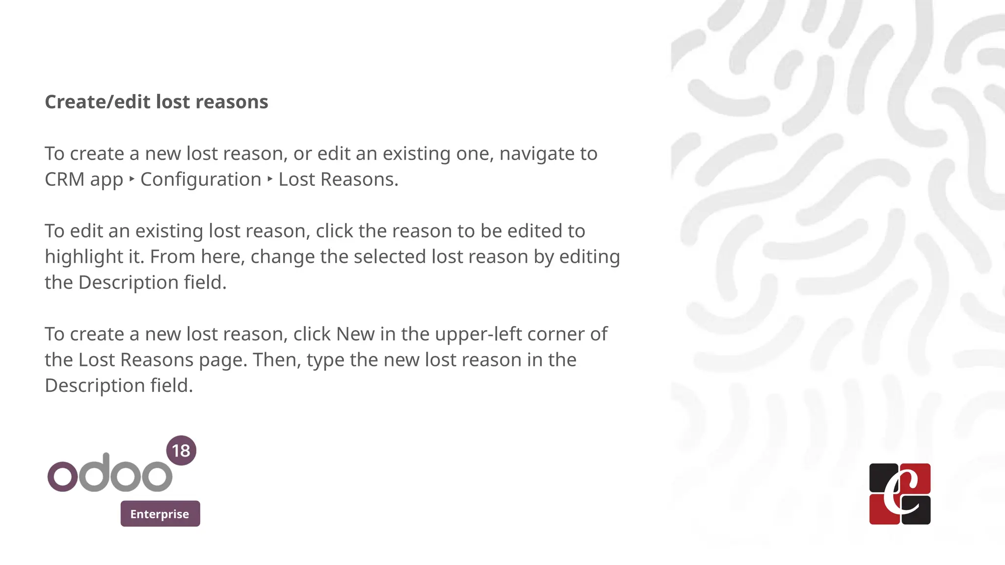 Enterprise
Create/edit lost reasons
To create a new lost reason, or edit an existing one, navigate to
CRM app ‣ Configuration ‣ Lost Reasons.
To edit an existing lost reason, click the reason to be edited to
highlight it. From here, change the selected lost reason by editing
the Description field.
To create a new lost reason, click New in the upper-left corner of
the Lost Reasons page. Then, type the new lost reason in the
Description field.
 