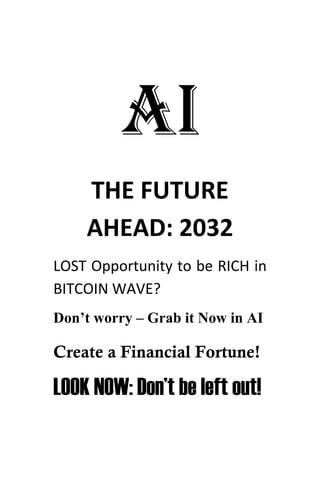 AI
THE FUTURE
AHEAD: 2032
LOST Opportunity to be RICH in
BITCOIN WAVE?
Don’t worry – Grab it Now in AI
Create a Financial Fortune!
LOOK NOW: Don’t be left out!
 