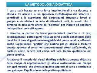 LA METODOLOGIA DIDATTICA
Il corso sarà basato su una forte interfunzionalità tra docente e
allievi e tra allievi e su un approccio metodologico che valorizza i
contributi e le esperienze dei partecipanti attraverso lavori di
gruppo e simulazioni in aula di situazioni reali, in modo che il
percorso in aula serva anche da “palestra” per iniziare ad applicare
nella pratica i concetti appresi.
Il docente, a partire da brevi presentazioni teoriche e di casi,
accompagnerà i partecipanti nella scoperta e nella conoscenza delle
tecniche di base di gestione manageriale del punto vendita, offrendo
anche suggerimenti “pratici” che aiutino poi gli allievi a tradurre
quanto appreso al corso nei comportamenti attesi dall’azienda, da
portare, come benefit del corso, nel loro lavoro quotidiano nel
punto vendita.
Attraverso il metodo del visual thinking e dello strumento didattico
della mappa di apprendimento gli allievi costruiranno una mappa
per ogni modulo che sintetizzi quanto appreso al corso e costituisca
una guida per l’applicazione nella pratica quotidiana.
5
 